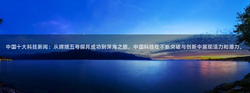 中国十大科技新闻：从嫦娥五号探月成功到深海之旅，中国科技在不断突破与创新中展现活